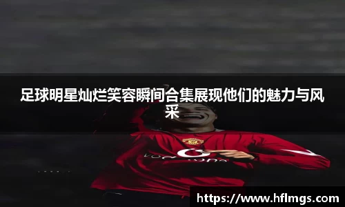 足球明星灿烂笑容瞬间合集展现他们的魅力与风采